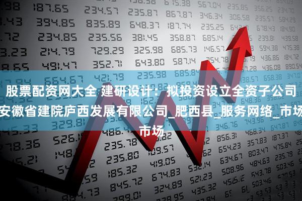 股票配资网大全 建研设计：拟投资设立全资子公司安徽省建院庐西发展有限公司_肥西县_服务网络_市场