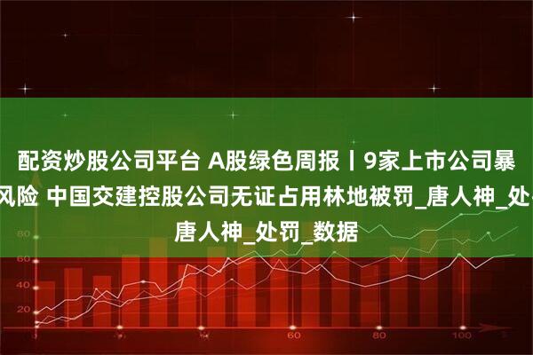 配资炒股公司平台 A股绿色周报丨9家上市公司暴露环境风险 中国交建控股公司无证占用林地被罚_唐人神_处罚_数据