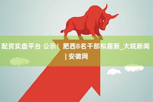 配资实盘平台 公示！肥西8名干部拟履新_大皖新闻 | 安徽网