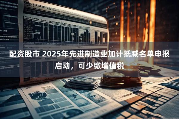 配资股市 2025年先进制造业加计抵减名单申报启动，可少缴增值税