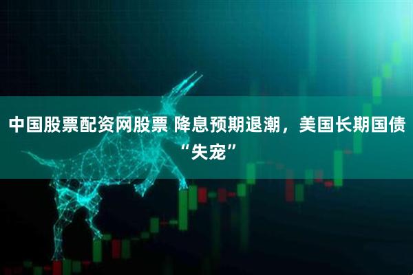 中国股票配资网股票 降息预期退潮，美国长期国债“失宠”