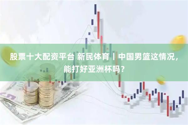 股票十大配资平台 新民体育丨中国男篮这情况，能打好亚洲杯吗？