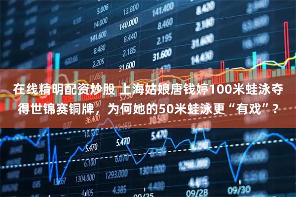 在线精明配资炒股 上海姑娘唐钱婷100米蛙泳夺得世锦赛铜牌，为何她的50米蛙泳更“有戏”？