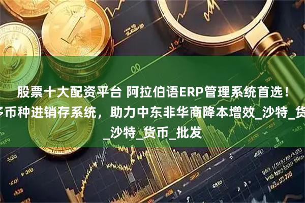 股票十大配资平台 阿拉伯语ERP管理系统首选！多语言多币种进销存系统，助力中东非华商降本增效_沙特_货币_批发