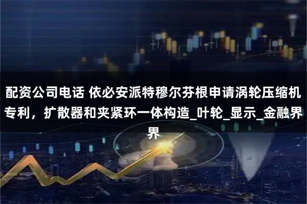 配资公司电话 依必安派特穆尔芬根申请涡轮压缩机专利，扩散器和夹紧环一体构造_叶轮_显示_金融界