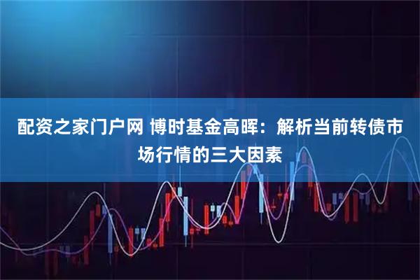 配资之家门户网 博时基金高晖：解析当前转债市场行情的三大因素