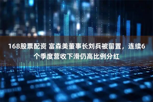 168股票配资 富森美董事长刘兵被留置，连续6个季度营收下滑仍高比例分红