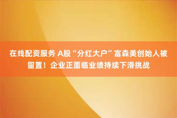 在线配资服务 A股“分红大户”富森美创始人被留置！企业正面临业绩持续下滑挑战