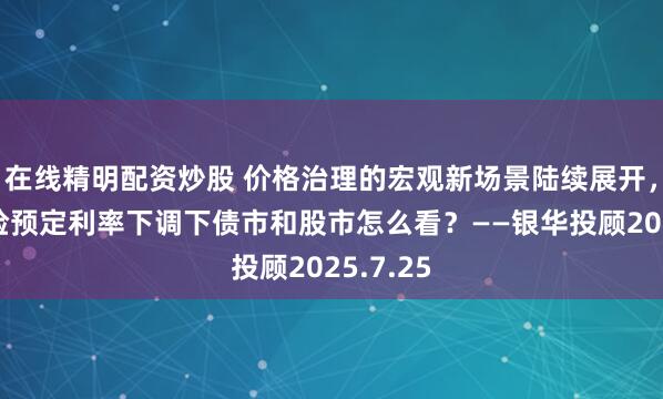 在线精明配资炒股 价格治理的宏观新场景陆续展开，叠加保险预定利率下调下债市和股市怎么看？——银华投顾2025.7.25