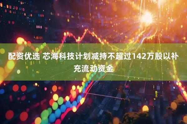 配资优选 芯海科技计划减持不超过142万股以补充流动资金