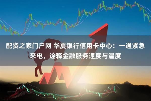 配资之家门户网 华夏银行信用卡中心：一通紧急来电，诠释金融服务速度与温度