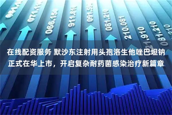 在线配资服务 默沙东注射用头孢洛生他唑巴坦钠正式在华上市，开启复杂耐药菌感染治疗新篇章
