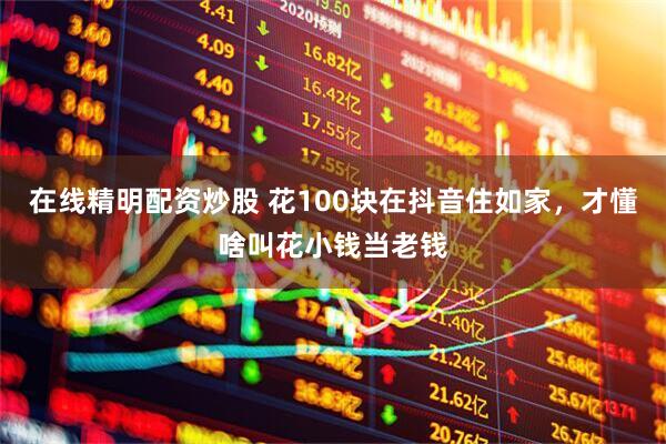 在线精明配资炒股 花100块在抖音住如家，才懂啥叫花小钱当老钱