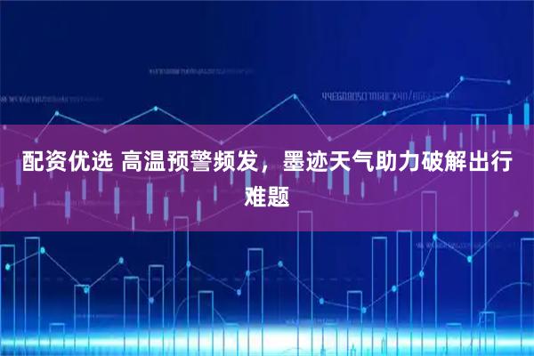 配资优选 高温预警频发，墨迹天气助力破解出行难题