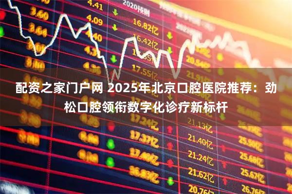 配资之家门户网 2025年北京口腔医院推荐：劲松口腔领衔数字化诊疗新标杆