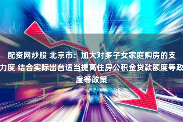 配资网炒股 北京市：加大对多子女家庭购房的支持力度 结合实际出台适当提高住房公积金贷款额度等政策