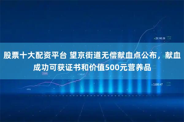 股票十大配资平台 望京街道无偿献血点公布，献血成功可获证书和价值500元营养品