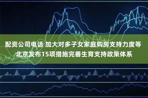 配资公司电话 加大对多子女家庭购房支持力度等 北京发布15项措施完善生育支持政策体系
