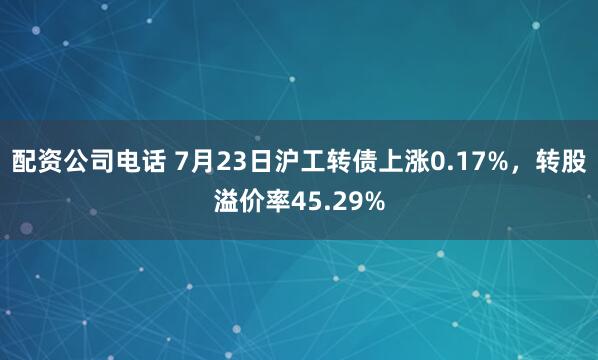 配资公司电话 7月23日沪工转债上涨0.17%，转股溢价率45.29%