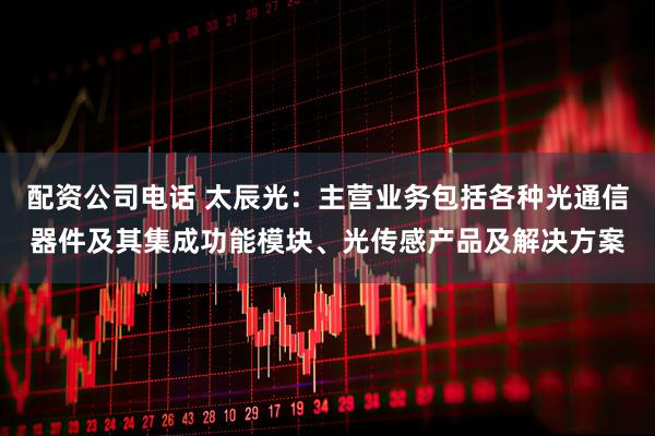 配资公司电话 太辰光：主营业务包括各种光通信器件及其集成功能模块、光传感产品及解决方案