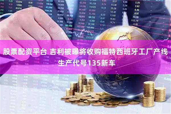 股票配资平台 吉利被曝将收购福特西班牙工厂产线 生产代号135新车