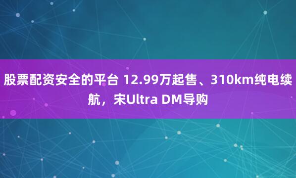 股票配资安全的平台 12.99万起售、310km纯电续航，宋Ultra DM导购