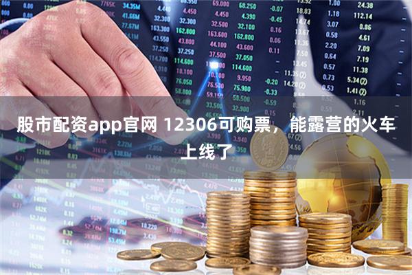 股市配资app官网 12306可购票，能露营的火车上线了