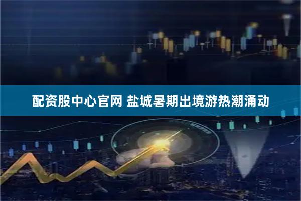 配资股中心官网 盐城暑期出境游热潮涌动