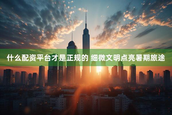 什么配资平台才是正规的 细微文明点亮暑期旅途